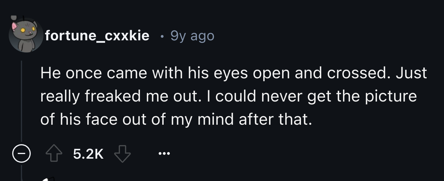 screenshot - fortune_cxxkie 9y ago He once came with his eyes open and crossed. Just really freaked me out. I could never get the picture of his face out of my mind after that.